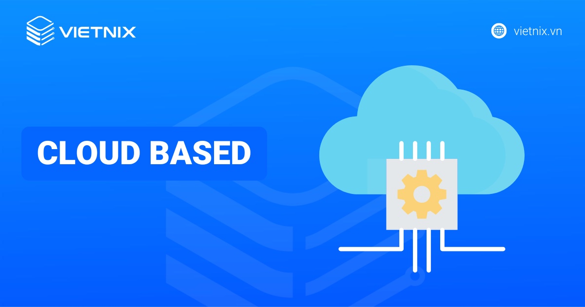 Cloud Based là gì? Lợi ích, cách thức hoạt động và các phân biệt với Cloud Native
