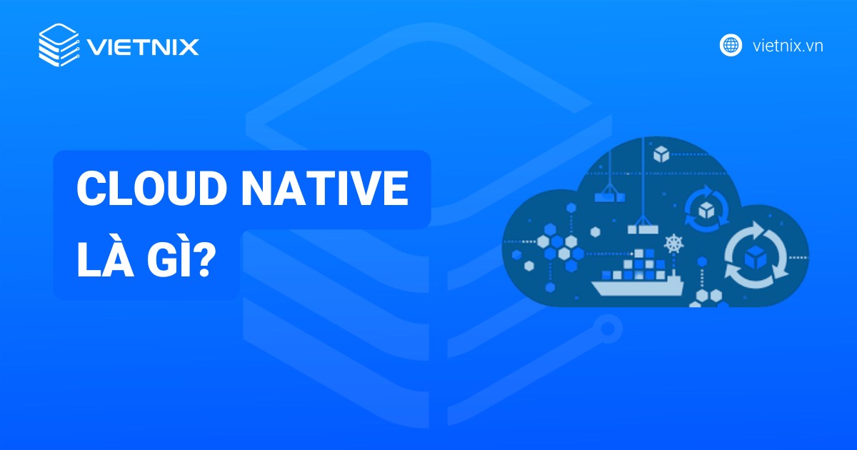 Cloud Native là gì? Khái niệm, lợi ích và nguyên tắc cốt lõi của Cloud Native