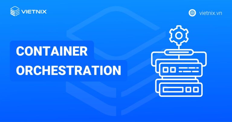 Container Orchestration là gì? Nguyên tắc hoạt động và nền tảng phổ biến
