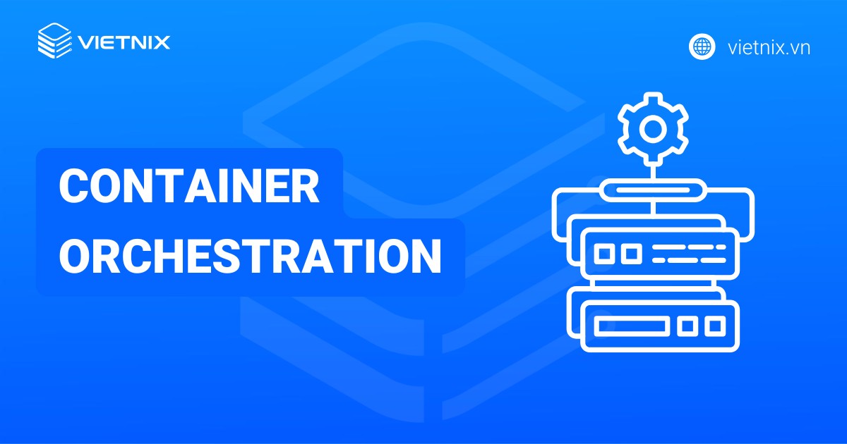 Container Orchestration là gì? Nguyên tắc hoạt động và nền tảng phổ biến
